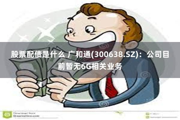 股票配债是什么 广和通(300638.SZ)：公司目前暂无6G相关业务