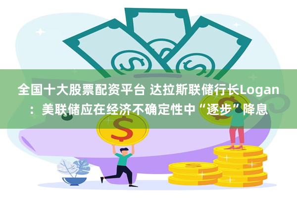 全国十大股票配资平台 达拉斯联储行长Logan：美联储应在经济不确定性中“逐步”降息