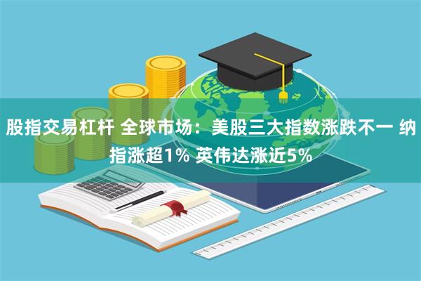 股指交易杠杆 全球市场：美股三大指数涨跌不一 纳指涨超1% 英伟达涨近5%