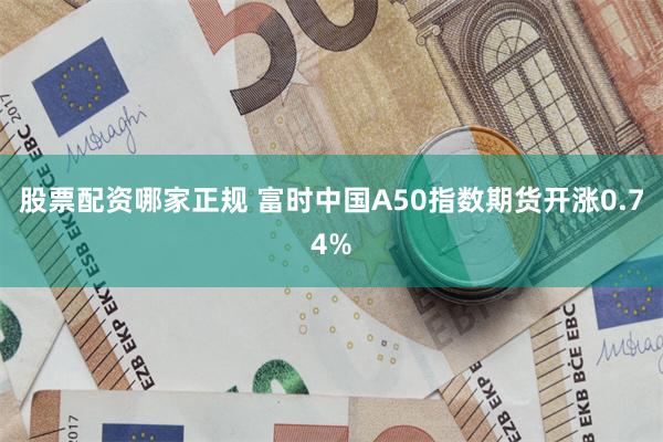 股票配资哪家正规 富时中国A50指数期货开涨0.74%