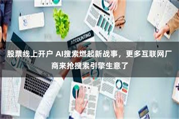 股票线上开户 AI搜索燃起新战事，更多互联网厂商来抢搜索引擎生意了