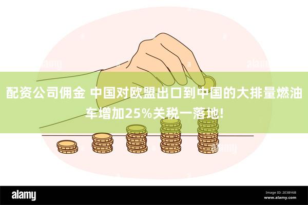 配资公司佣金 中国对欧盟出口到中国的大排量燃油车增加25%关税一落地!