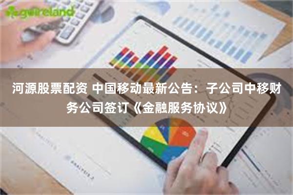 河源股票配资 中国移动最新公告：子公司中移财务公司签订《金融服务协议》