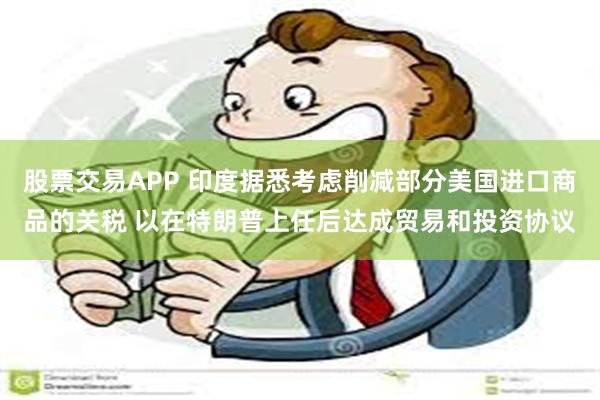 股票交易APP 印度据悉考虑削减部分美国进口商品的关税 以在特朗普上任后达成贸易和投资协议