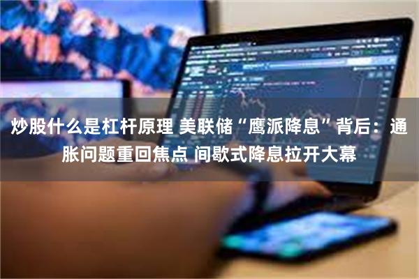 炒股什么是杠杆原理 美联储“鹰派降息”背后：通胀问题重回焦点 间歇式降息拉开大幕