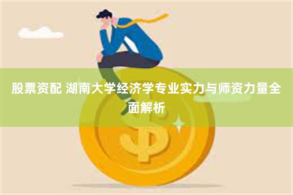 股票资配 湖南大学经济学专业实力与师资力量全面解析