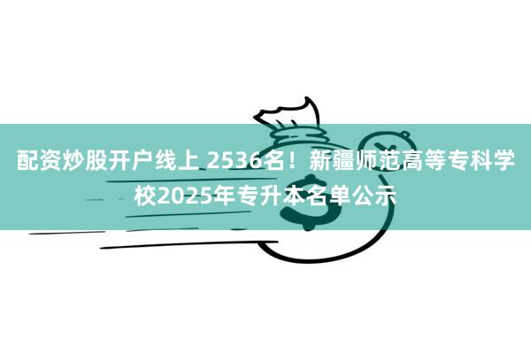 配资炒股开户线上 2536名！新疆师范高等专科学校2025年专升本名单公示