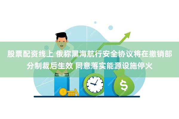 股票配资线上 俄称黑海航行安全协议将在撤销部分制裁后生效 同意落实能源设施停火