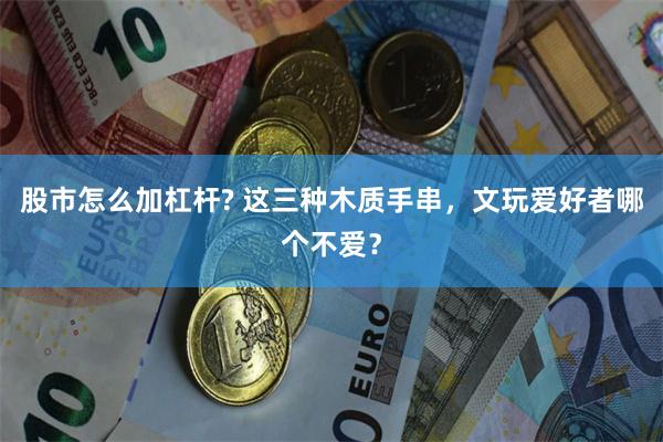 股市怎么加杠杆? 这三种木质手串，文玩爱好者哪个不爱？