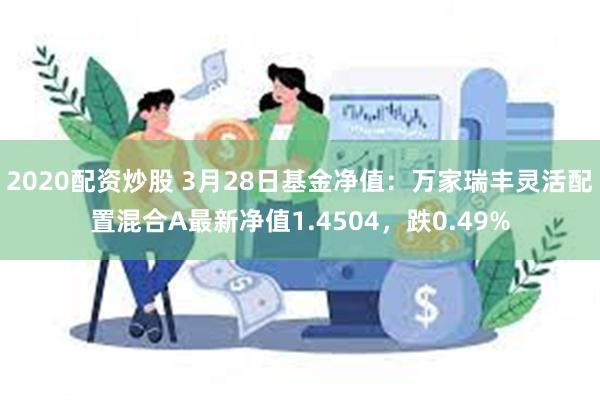 2020配资炒股 3月28日基金净值：万家瑞丰灵活配置混合A最新净值1.4504，跌0.49%