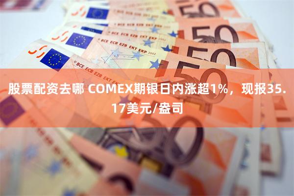 股票配资去哪 COMEX期银日内涨超1%，现报35.17美元/盎司