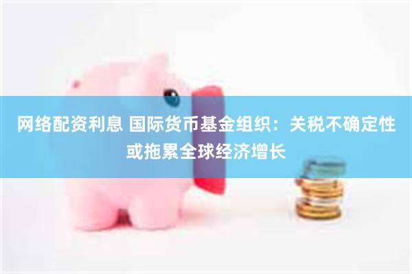 网络配资利息 国际货币基金组织：关税不确定性或拖累全球经济增长