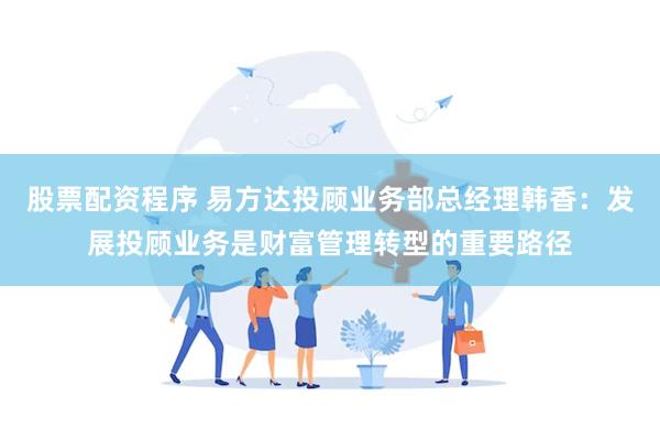 股票配资程序 易方达投顾业务部总经理韩香：发展投顾业务是财富管理转型的重要路径