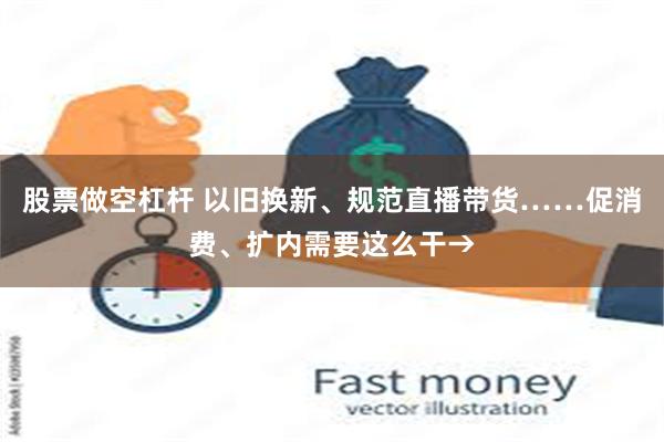 股票做空杠杆 以旧换新、规范直播带货……促消费、扩内需要这么干→