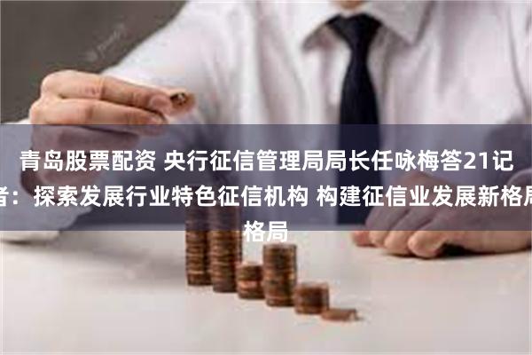 青岛股票配资 央行征信管理局局长任咏梅答21记者：探索发展行业特色征信机构 构建征信业发展新格局