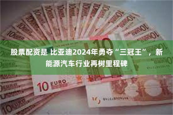 股票配资是 比亚迪2024年勇夺“三冠王”，新能源汽车行业再树里程碑
