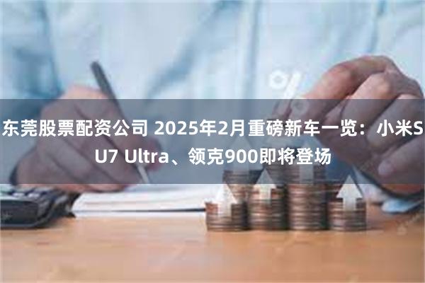 东莞股票配资公司 2025年2月重磅新车一览：小米SU7 Ultra、领克900即将登场
