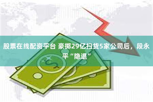 股票在线配资平台 豪掷29亿扫货5家公司后，段永平“隐退”