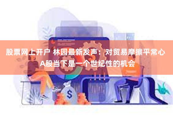 股票网上开户 林园最新发声：对贸易摩擦平常心  A股当下是一个世纪性的机会