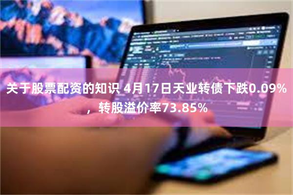 关于股票配资的知识 4月17日天业转债下跌0.09%，转股溢价率73.85%
