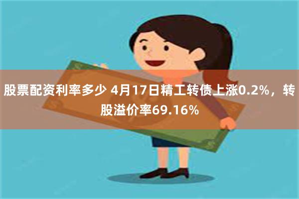 股票配资利率多少 4月17日精工转债上涨0.2%，转股溢价率69.16%