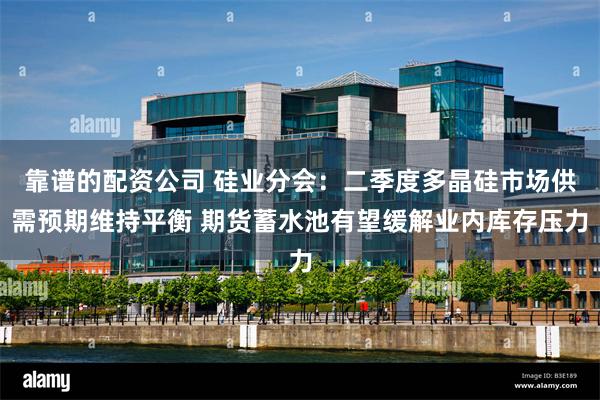 靠谱的配资公司 硅业分会：二季度多晶硅市场供需预期维持平衡 期货蓄水池有望缓解业内库存压力