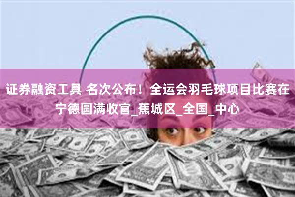 证券融资工具 名次公布！全运会羽毛球项目比赛在宁德圆满收官_蕉城区_全国_中心