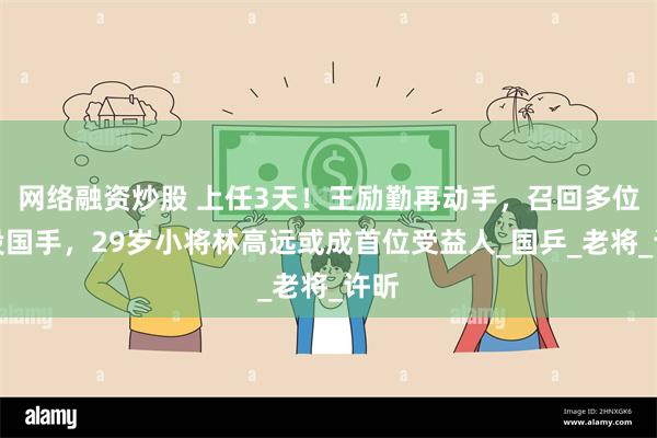 网络融资炒股 上任3天！王励勤再动手，召回多位退役国手，29岁小将林高远或成首位受益人_国乒_老将_许昕