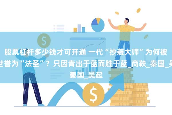 股票杠杆多少钱才可开通 一代“抄袭大师”为何被后世誉为“法圣”？只因青出于蓝而胜于蓝_商鞅_秦国_吴起