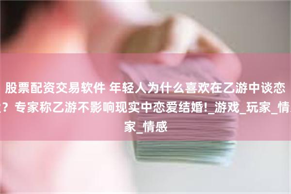 股票配资交易软件 年轻人为什么喜欢在乙游中谈恋爱？专家称乙游不影响现实中恋爱结婚!_游戏_玩家_情感