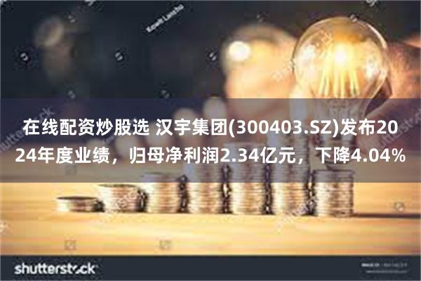 在线配资炒股选 汉宇集团(300403.SZ)发布2024年度业绩，归母净利润2.34亿元，下降4.04%