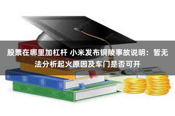 股票在哪里加杠杆 小米发布铜陵事故说明：暂无法分析起火原因及车门是否可开