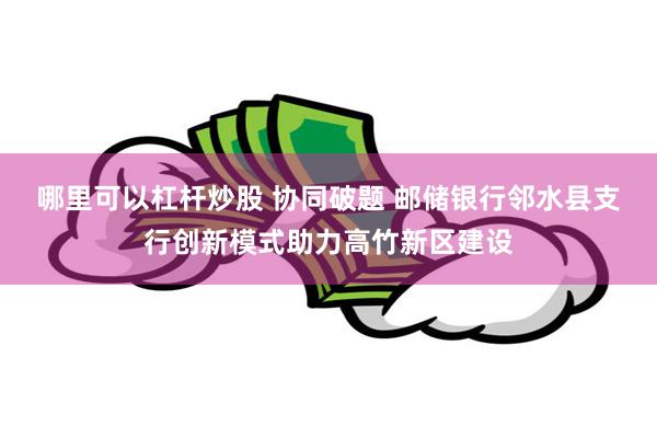 哪里可以杠杆炒股 协同破题 邮储银行邻水县支行创新模式助力高竹新区建设