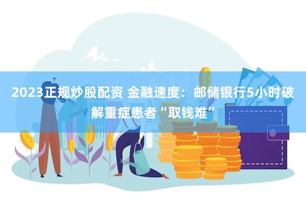2023正规炒股配资 金融速度：邮储银行5小时破解重症患者“取钱难”