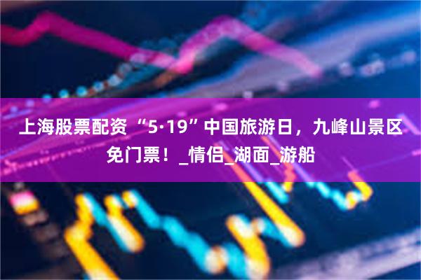 上海股票配资 “5·19”中国旅游日，九峰山景区免门票！_情侣_湖面_游船