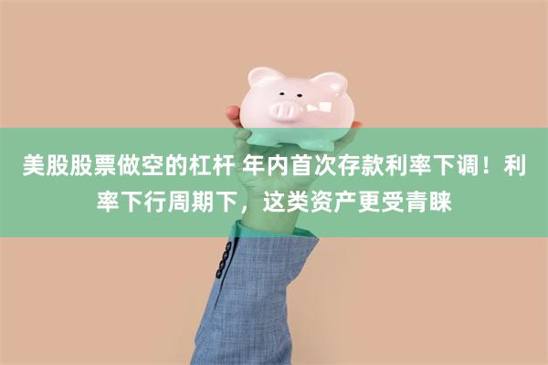 美股股票做空的杠杆 年内首次存款利率下调！利率下行周期下，这类资产更受青睐