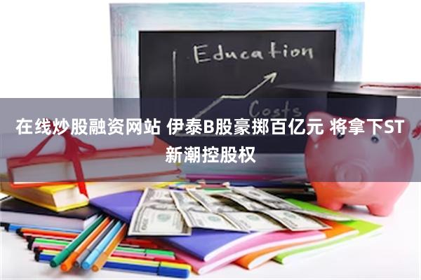在线炒股融资网站 伊泰B股豪掷百亿元 将拿下ST新潮控股权