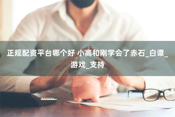 正规配资平台哪个好 小高和刚学会了赤石_白谭_游戏_支持