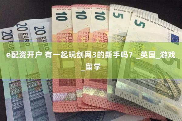 e配资开户 有一起玩剑网3的新手吗？_英国_游戏_留学