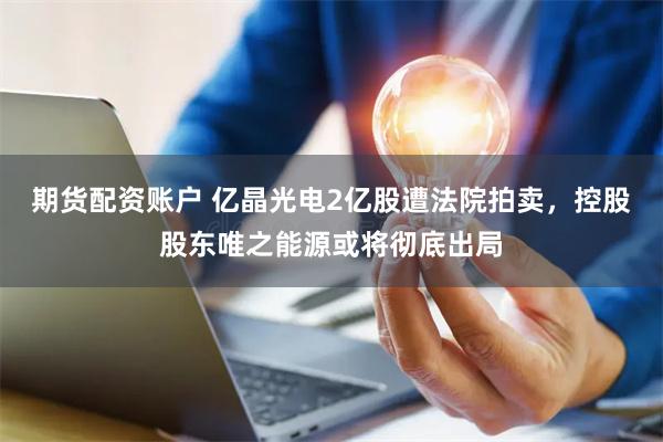 期货配资账户 亿晶光电2亿股遭法院拍卖，控股股东唯之能源或将彻底出局