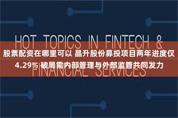 股票配资在哪里可以 晶升股份募投项目两年进度仅4.29% 破局需内部管理与外部监管共同发力