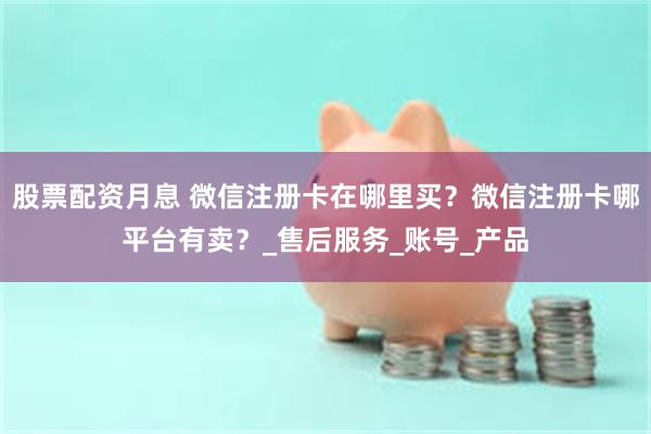 股票配资月息 微信注册卡在哪里买？微信注册卡哪平台有卖？_售后服务_账号_产品