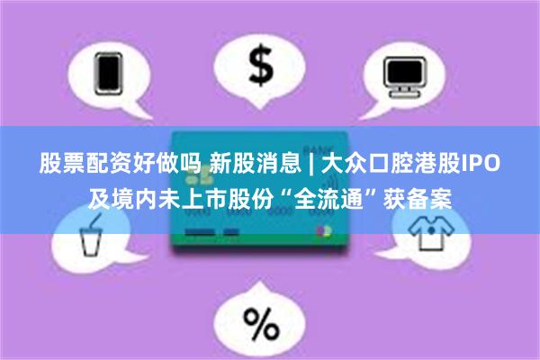 股票配资好做吗 新股消息 | 大众口腔港股IPO及境内未上市股份“全流通”获备案