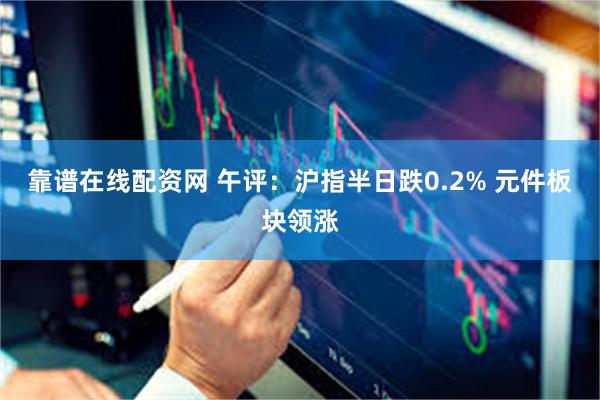 靠谱在线配资网 午评：沪指半日跌0.2% 元件板块领涨