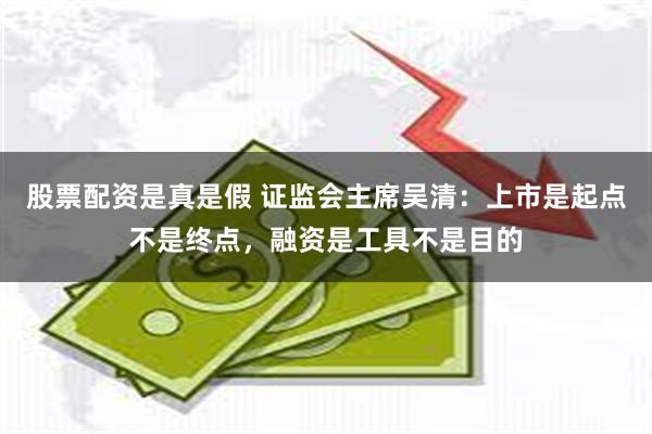 股票配资是真是假 证监会主席吴清：上市是起点不是终点，融资是工具不是目的