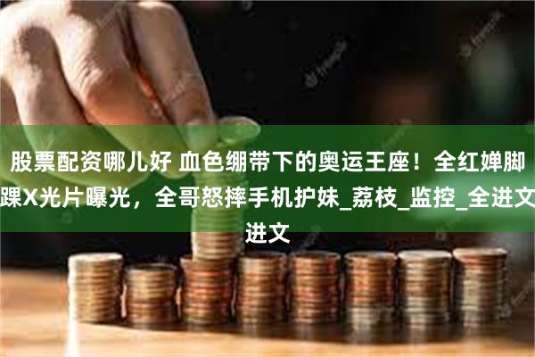 股票配资哪儿好 血色绷带下的奥运王座！全红婵脚踝X光片曝光，全哥怒摔手机护妹_荔枝_监控_全进文