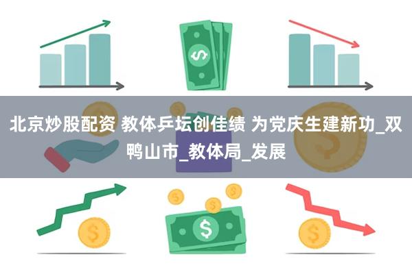 北京炒股配资 教体乒坛创佳绩 为党庆生建新功_双鸭山市_教体局_发展