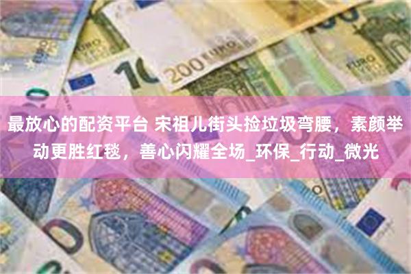 最放心的配资平台 宋祖儿街头捡垃圾弯腰，素颜举动更胜红毯，善心闪耀全场_环保_行动_微光